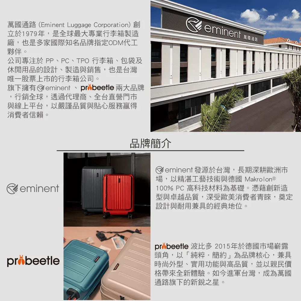 萬國通路(Eminent Luggage Corporation)創立於1979年,是全球最大專業行李箱製造廠,也是多家國際知名品牌指定ODM代工夥伴。公司專注於PP、PC、TPO行李箱、包袋及休閒用品的設計、製造與銷售,也是台灣唯 一 股票上市的行李箱公司。旗下擁有eminent、 兩大品牌行銷全球,透過代理商、全台直營門市與線上平台,以嚴謹品質與貼心服務贏得消費者信賴。eminenteminent 萬國通路品牌簡介eminent 發源於台灣,長期深耕歐洲市場,以精湛工藝技術與德國 Makrolon®100% PC 高科技材料為基礎。憑藉創新造型與卓越品質,深受歐美消費者青睞,奠定設計與耐用兼具的經典地位。probeetleprobeetle 波比多2015年於德國市場嶄露頭角,以「純粹簡約」為品牌核心,兼具時尚外型、實用功能與高品質,並以親民價格帶來全新體驗。如今進軍台灣,成為萬國通路旗下的新銳之星。